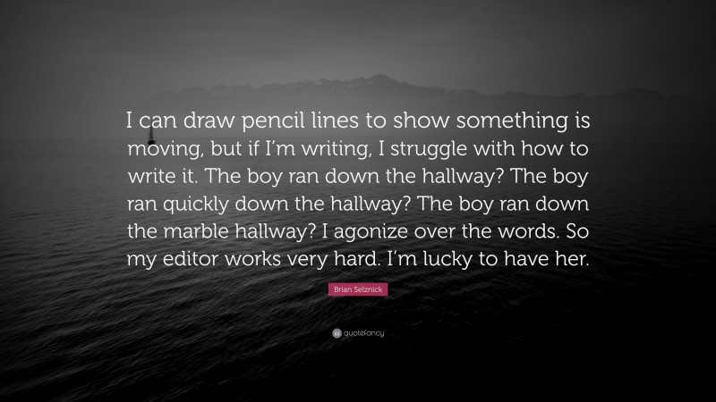 Brian Selznick Quote: “I can draw pencil lines to show something is moving, but if I’m writing, I struggle with how to write it. The boy ran down the hallway? The boy ran quickly down the hallway? The boy ran down the marble hallway? I agonize over the words. So my editor works very hard. I’m lucky to have her.”