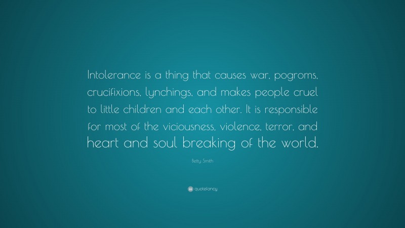 Betty Smith Quote: “Intolerance is a thing that causes war, pogroms, crucifixions, lynchings, and makes people cruel to little children and each other. It is responsible for most of the viciousness, violence, terror, and heart and soul breaking of the world.”