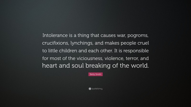 Betty Smith Quote: “Intolerance is a thing that causes war, pogroms, crucifixions, lynchings, and makes people cruel to little children and each other. It is responsible for most of the viciousness, violence, terror, and heart and soul breaking of the world.”