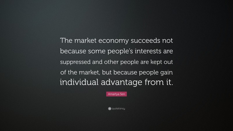 Amartya Sen Quote: “The market economy succeeds not because some people’s interests are suppressed and other people are kept out of the market, but because people gain individual advantage from it.”