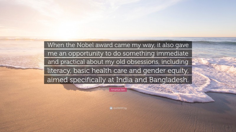 Amartya Sen Quote: “When the Nobel award came my way, it also gave me an opportunity to do something immediate and practical about my old obsessions, including literacy, basic health care and gender equity, aimed specifically at India and Bangladesh.”