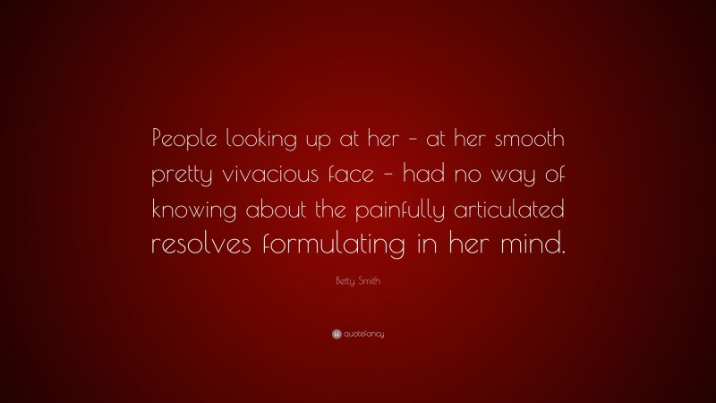 Betty Smith Quote: “People looking up at her – at her smooth pretty vivacious face – had no way of knowing about the painfully articulated resolves formulating in her mind.”