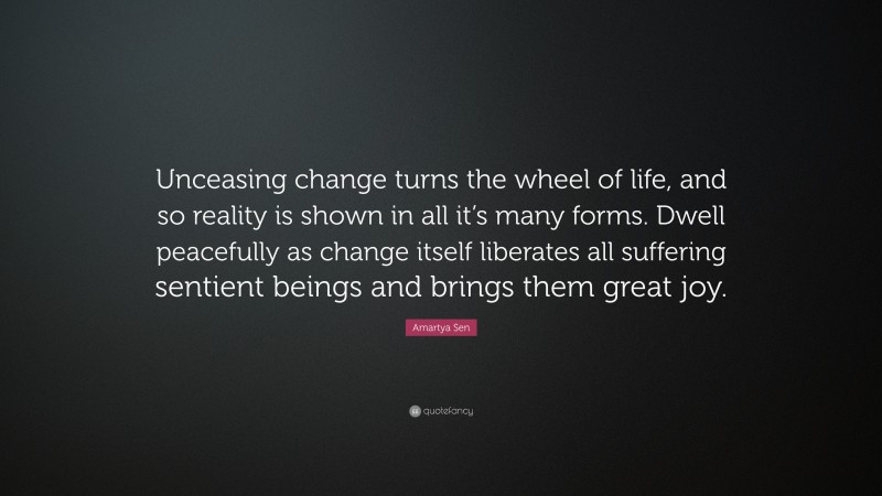Amartya Sen Quote: “Unceasing change turns the wheel of life, and so reality is shown in all it’s many forms. Dwell peacefully as change itself liberates all suffering sentient beings and brings them great joy.”