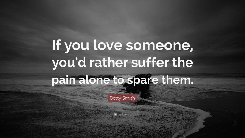 Betty Smith Quote: “If you love someone, you’d rather suffer the pain alone to spare them.”