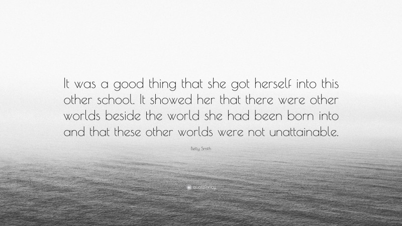 Betty Smith Quote: “It was a good thing that she got herself into this other school. It showed her that there were other worlds beside the world she had been born into and that these other worlds were not unattainable.”