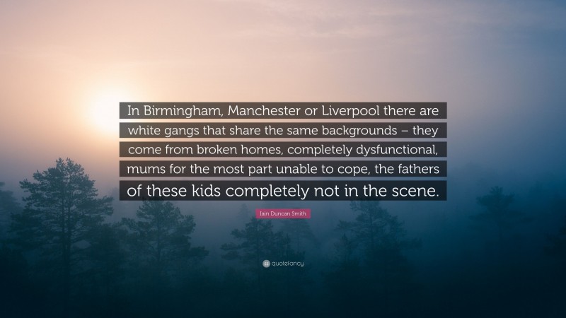 Iain Duncan Smith Quote: “In Birmingham, Manchester or Liverpool there are white gangs that share the same backgrounds – they come from broken homes, completely dysfunctional, mums for the most part unable to cope, the fathers of these kids completely not in the scene.”