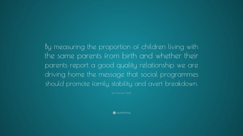Iain Duncan Smith Quote: “By measuring the proportion of children living with the same parents from birth and whether their parents report a good quality relationship we are driving home the message that social programmes should promote family stability and avert breakdown.”