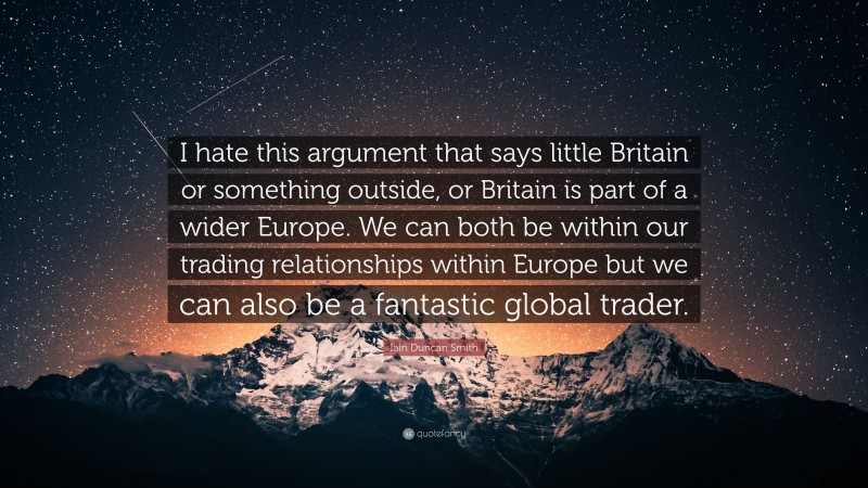 Iain Duncan Smith Quote: “I hate this argument that says little Britain or something outside, or Britain is part of a wider Europe. We can both be within our trading relationships within Europe but we can also be a fantastic global trader.”