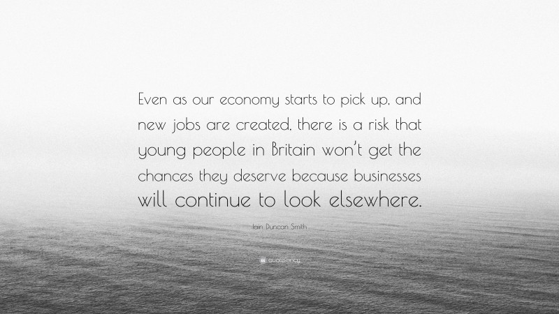 Iain Duncan Smith Quote: “Even as our economy starts to pick up, and new jobs are created, there is a risk that young people in Britain won’t get the chances they deserve because businesses will continue to look elsewhere.”