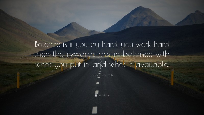 Iain Duncan Smith Quote: “Balance is if you try hard, you work hard then the rewards are in balance with what you put in and what is available.”