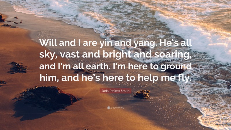 Jada Pinkett Smith Quote: “Will and I are yin and yang. He’s all sky, vast and bright and soaring, and I’m all earth. I’m here to ground him, and he’s here to help me fly.”