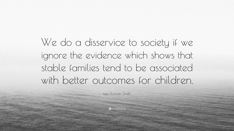 Iain Duncan Smith Quote: “We do a disservice to society if we ignore the evidence which shows that stable families tend to be associated with better outcomes for children.”