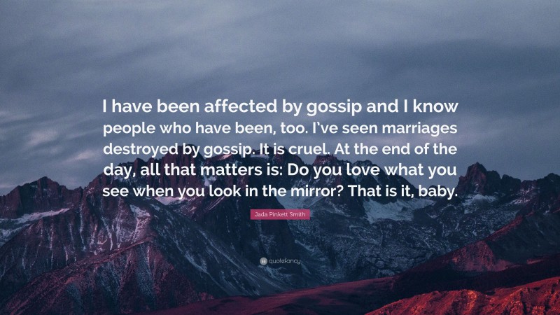 Jada Pinkett Smith Quote: “I have been affected by gossip and I know people who have been, too. I’ve seen marriages destroyed by gossip. It is cruel. At the end of the day, all that matters is: Do you love what you see when you look in the mirror? That is it, baby.”