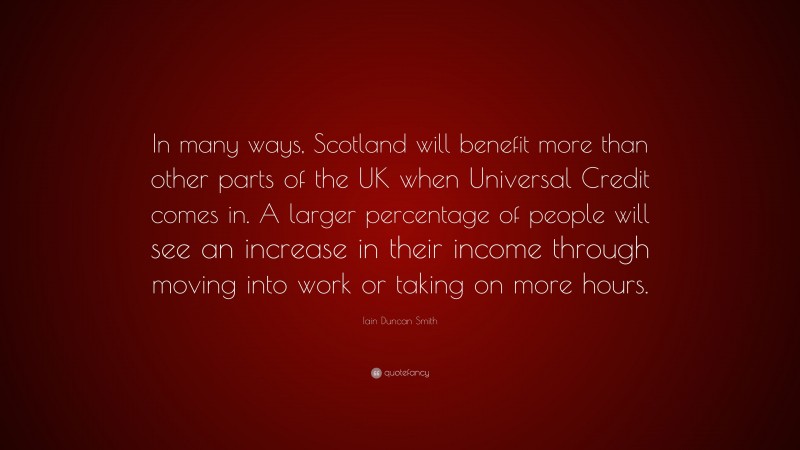 Iain Duncan Smith Quote: “In many ways, Scotland will benefit more than other parts of the UK when Universal Credit comes in. A larger percentage of people will see an increase in their income through moving into work or taking on more hours.”