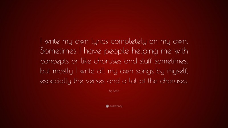 Big Sean Quote: “I write my own lyrics completely on my own. Sometimes I have people helping me with concepts or like choruses and stuff sometimes, but mostly I write all my own songs by myself, especially the verses and a lot of the choruses.”