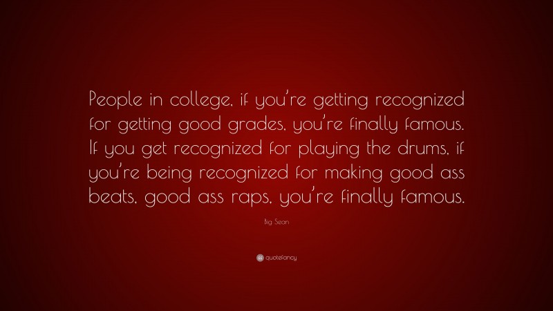 Big Sean Quote: “People in college, if you’re getting recognized for getting good grades, you’re finally famous. If you get recognized for playing the drums, if you’re being recognized for making good ass beats, good ass raps, you’re finally famous.”