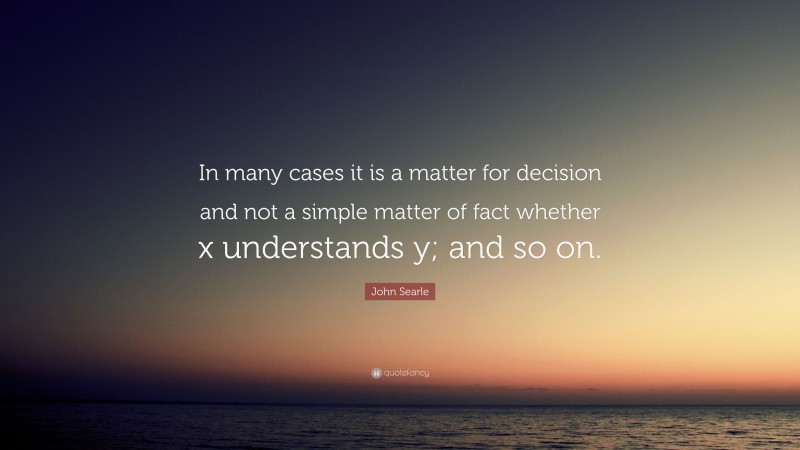 John Searle Quote: “In many cases it is a matter for decision and not a simple matter of fact whether x understands y; and so on.”