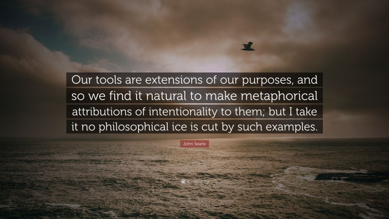 John Searle Quote: “Our tools are extensions of our purposes, and so we find it natural to make metaphorical attributions of intentionality to them; but I take it no philosophical ice is cut by such examples.”