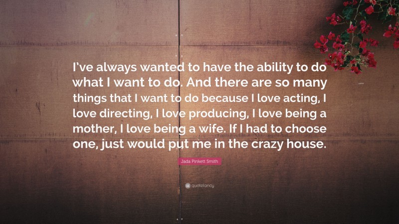 Jada Pinkett Smith Quote: “I’ve always wanted to have the ability to do what I want to do. And there are so many things that I want to do because I love acting, I love directing, I love producing, I love being a mother, I love being a wife. If I had to choose one, just would put me in the crazy house.”