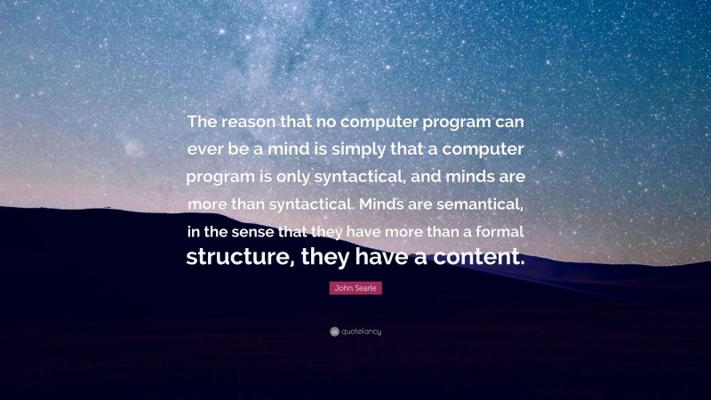 John Searle Quote: “The reason that no computer program can ever be a mind is simply that a computer program is only syntactical, and minds are more than syntactical. Minds are semantical, in the sense that they have more than a formal structure, they have a content.”