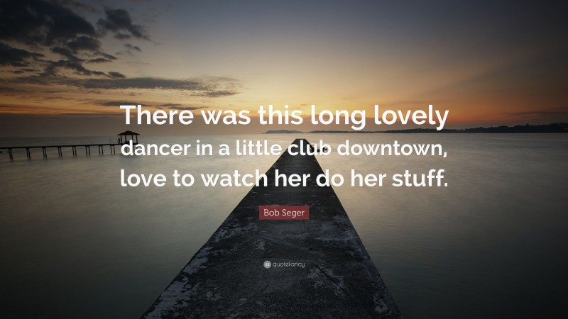 Bob Seger Quote: “There was this long lovely dancer in a little club downtown, love to watch her do her stuff.”