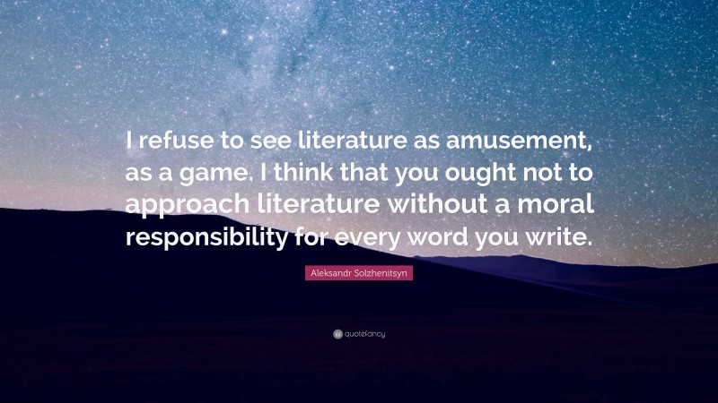 Aleksandr Solzhenitsyn Quote: “I refuse to see literature as amusement, as a game. I think that you ought not to approach literature without a moral responsibility for every word you write.”