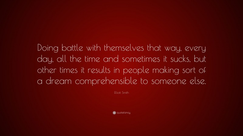 Elliott Smith Quote: “Doing battle with themselves that way, every day, all the time and sometimes it sucks, but other times it results in people making sort of a dream comprehensible to someone else.”