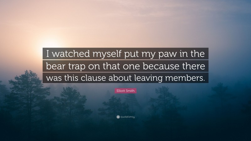 Elliott Smith Quote: “I watched myself put my paw in the bear trap on that one because there was this clause about leaving members.”