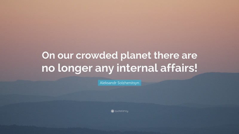 Aleksandr Solzhenitsyn Quote: “On our crowded planet there are no longer any internal affairs!”