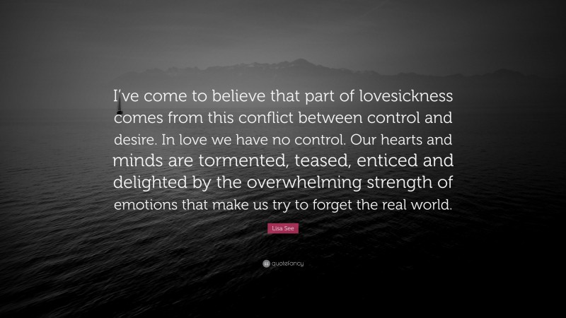 Lisa See Quote: “I’ve come to believe that part of lovesickness comes from this conflict between control and desire. In love we have no control. Our hearts and minds are tormented, teased, enticed and delighted by the overwhelming strength of emotions that make us try to forget the real world.”