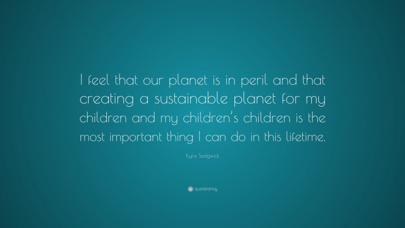 Kyra Sedgwick Quote: “I feel that our planet is in peril and that creating a sustainable planet for my children and my children’s children is the most important thing I can do in this lifetime.”