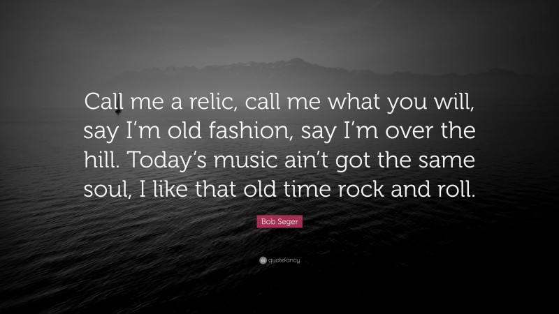 Bob Seger Quote: “Call me a relic, call me what you will, say I’m old fashion, say I’m over the hill. Today’s music ain’t got the same soul, I like that old time rock and roll.”