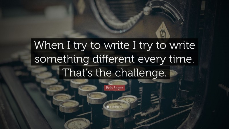 Bob Seger Quote: “When I try to write I try to write something different every time. That’s the challenge.”