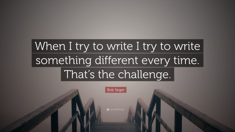 Bob Seger Quote: “When I try to write I try to write something different every time. That’s the challenge.”