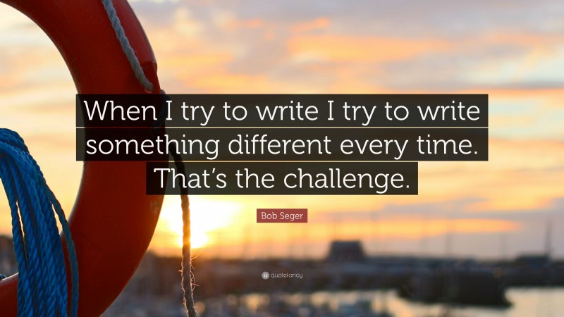 Bob Seger Quote: “When I try to write I try to write something different every time. That’s the challenge.”