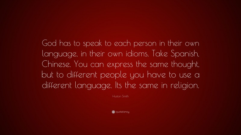 Huston Smith Quote: “God has to speak to each person in their own language, in their own idioms. Take Spanish, Chinese. You can express the same thought, but to different people you have to use a different language. Its the same in religion.”