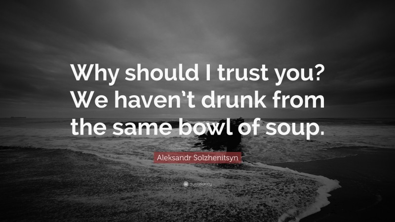 Aleksandr Solzhenitsyn Quote: “Why should I trust you? We haven’t drunk from the same bowl of soup.”