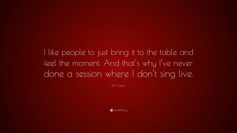 Bob Seger Quote: “I like people to just bring it to the table and feel the moment. And that’s why I’ve never done a session where I don’t sing live.”