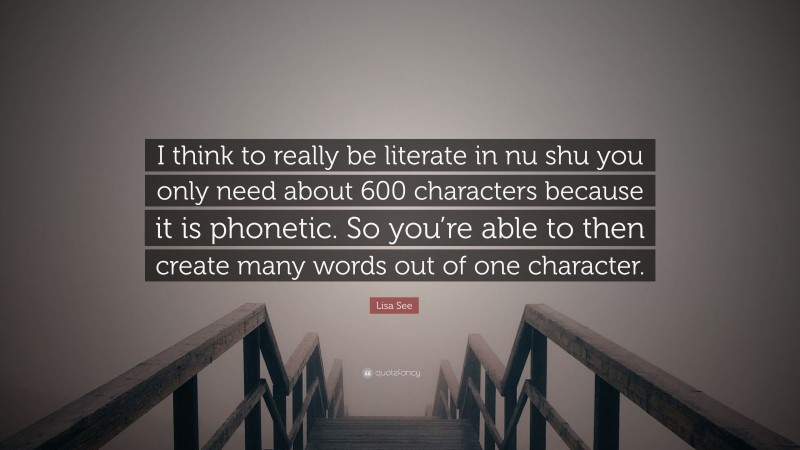 Lisa See Quote: “I think to really be literate in nu shu you only need about 600 characters because it is phonetic. So you’re able to then create many words out of one character.”