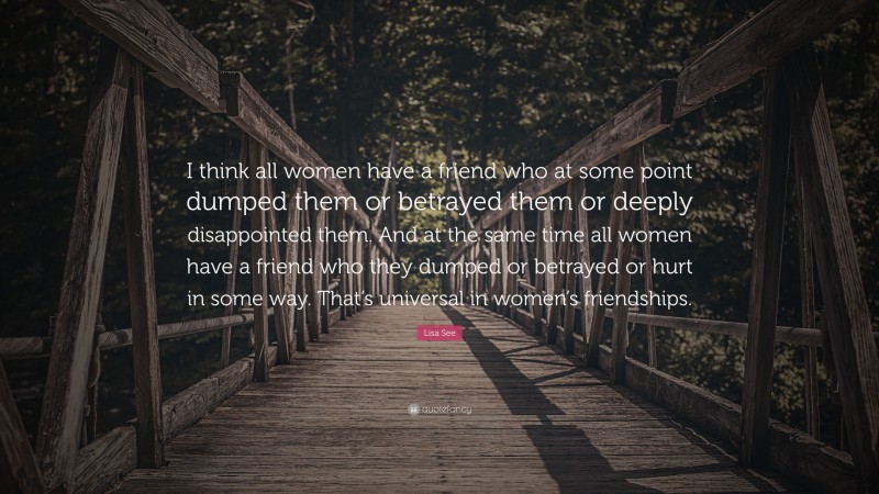 Lisa See Quote: “I think all women have a friend who at some point dumped them or betrayed them or deeply disappointed them. And at the same time all women have a friend who they dumped or betrayed or hurt in some way. That’s universal in women’s friendships.”