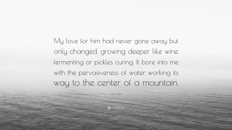 Lisa See Quote: “My love for him had never gone away but only changed, growing deeper like wine fermenting or pickles curing. It bore into me with the pervasiveness of water working its way to the center of a mountain.”