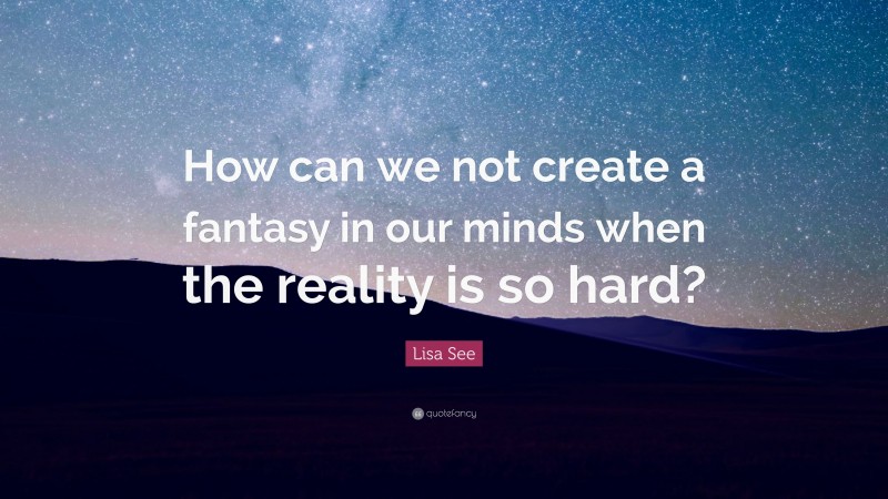 Lisa See Quote: “How can we not create a fantasy in our minds when the reality is so hard?”