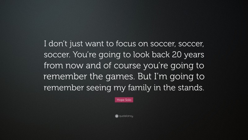 Hope Solo Quote: “I don’t just want to focus on soccer, soccer, soccer. You’re going to look back 20 years from now and of course you’re going to remember the games. But I’m going to remember seeing my family in the stands.”