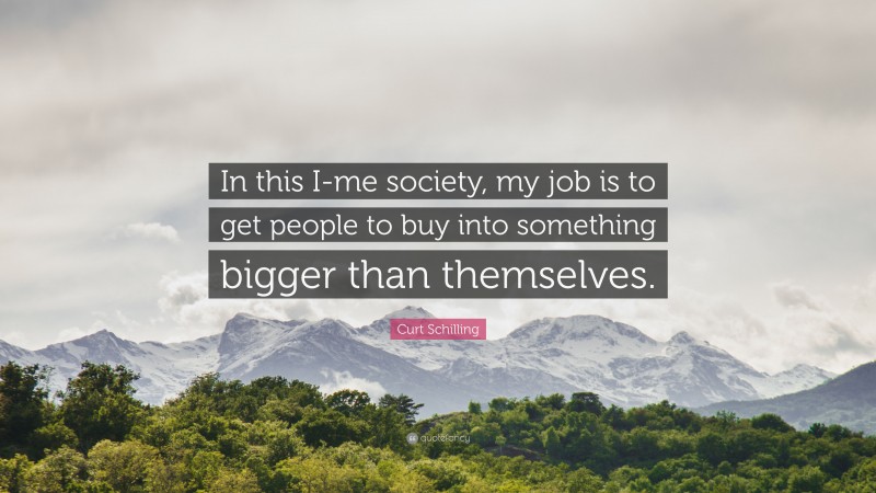 Curt Schilling Quote: “In this I-me society, my job is to get people to buy into something bigger than themselves.”