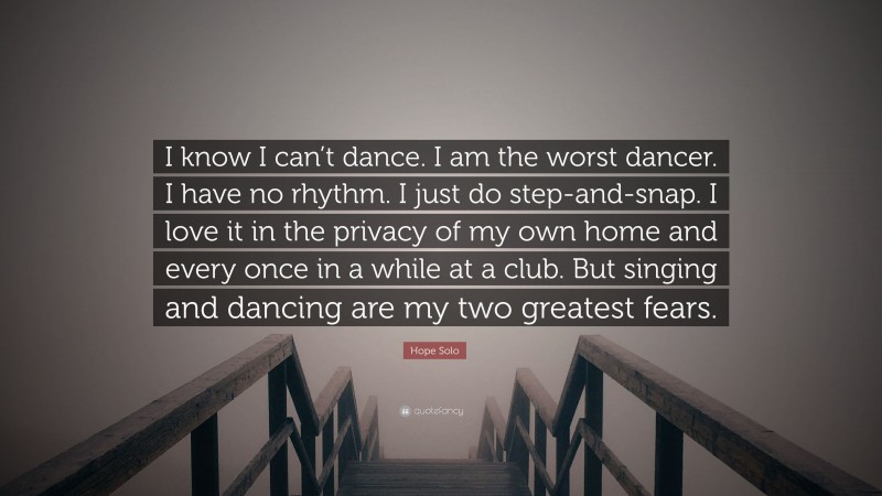 Hope Solo Quote: “I know I can’t dance. I am the worst dancer. I have no rhythm. I just do step-and-snap. I love it in the privacy of my own home and every once in a while at a club. But singing and dancing are my two greatest fears.”