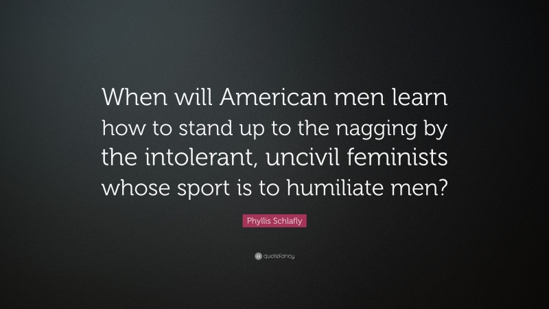 Phyllis Schlafly Quote: “When will American men learn how to stand up to the nagging by the intolerant, uncivil feminists whose sport is to humiliate men?”