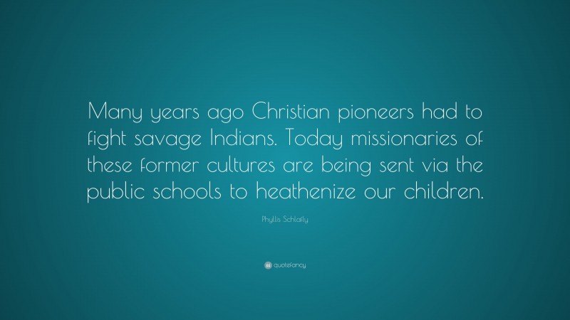 Phyllis Schlafly Quote: “Many years ago Christian pioneers had to fight savage Indians. Today missionaries of these former cultures are being sent via the public schools to heathenize our children.”