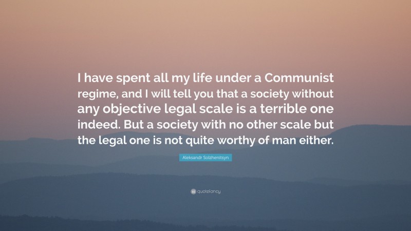 Aleksandr Solzhenitsyn Quote: “I have spent all my life under a Communist regime, and I will tell you that a society without any objective legal scale is a terrible one indeed. But a society with no other scale but the legal one is not quite worthy of man either.”