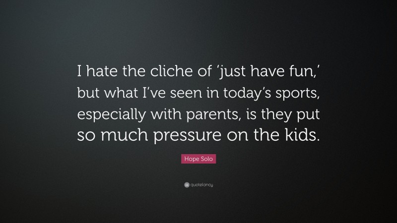 Hope Solo Quote: “I hate the cliche of ‘just have fun,’ but what I’ve seen in today’s sports, especially with parents, is they put so much pressure on the kids.”