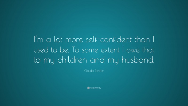 Claudia Schiffer Quote: “I’m a lot more self-confident than I used to be. To some extent I owe that to my children and my husband.”